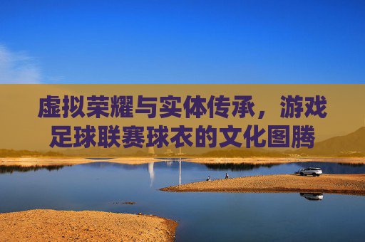 虚拟荣耀与实体传承,游戏足球联赛球衣的文化图腾