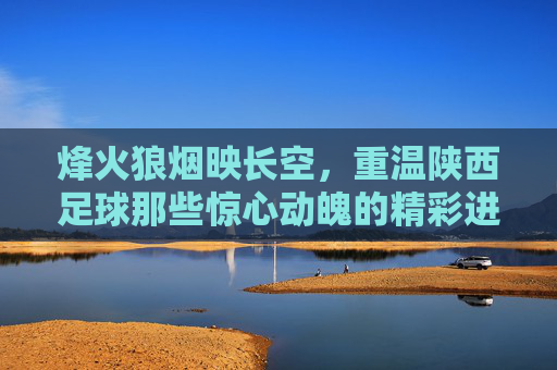 烽火狼烟映长空,重温陕西足球那些惊心动魄的精彩进球