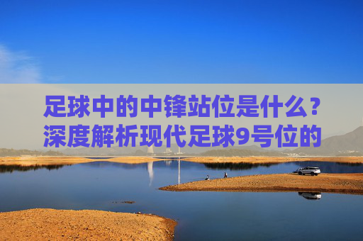 足球中的中锋站位是什么?深度解析现代足球9号位的战术艺术