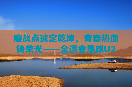 鏖战点球定乾坤，青春热血铸荣光——全运会足球U20决赛震撼上演