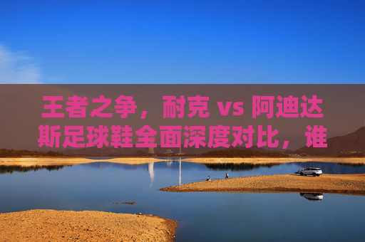 王者之争,耐克 vs 阿迪达斯足球鞋全面深度对比,谁才是你的球场神鞋?