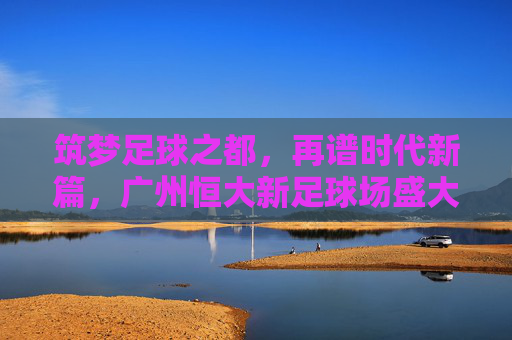 筑梦足球之都,再谱时代新篇,广州恒大新足球场盛大开工