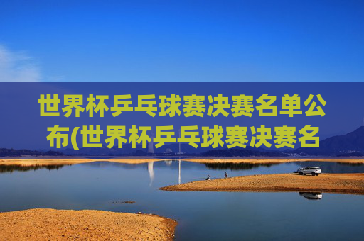 世界杯乒乓球赛决赛名单公布(世界杯乒乓球赛决赛名单公布时间)