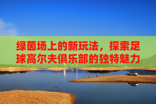 绿茵场上的新玩法，探索足球高尔夫俱乐部的独特魅力