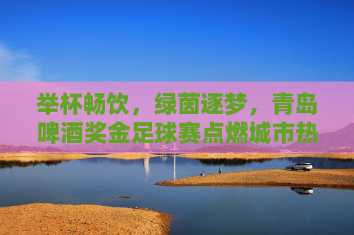 举杯畅饮，绿茵逐梦，青岛啤酒奖金足球赛点燃城市热血