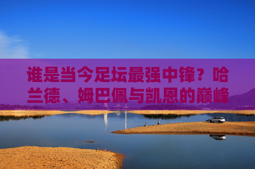 谁是当今足坛最强中锋?哈兰德、姆巴佩与凯恩的巅峰之争