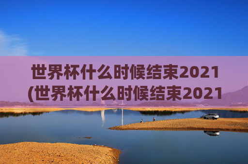 世界杯什么时候结束2021(世界杯什么时候结束2021年)