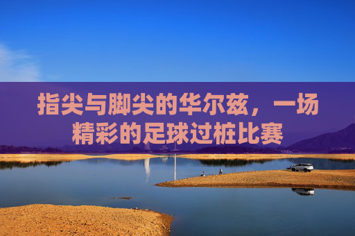 指尖与脚尖的华尔兹,一场精彩的足球过桩比赛