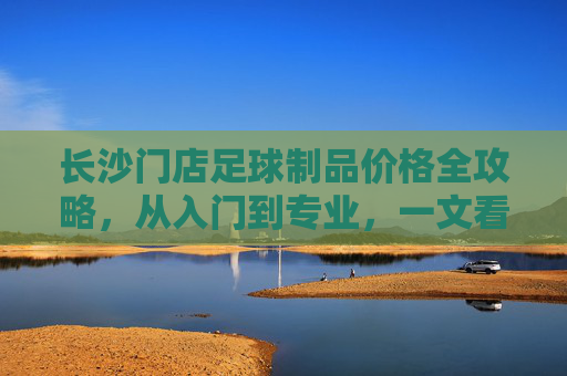 长沙门店足球制品价格全攻略,从入门到专业,一文看懂装备花费