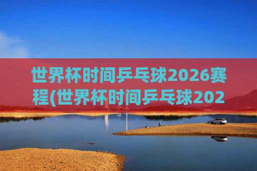 世界杯时间乒乓球2026赛程(世界杯时间乒乓球2026赛程表)