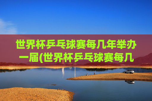 世界杯乒乓球赛每几年举办一届(世界杯乒乓球赛每几年举办一届的)