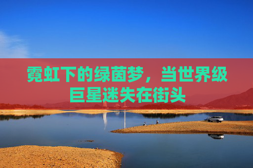 霓虹下的绿茵梦,当世界级巨星迷失在街头