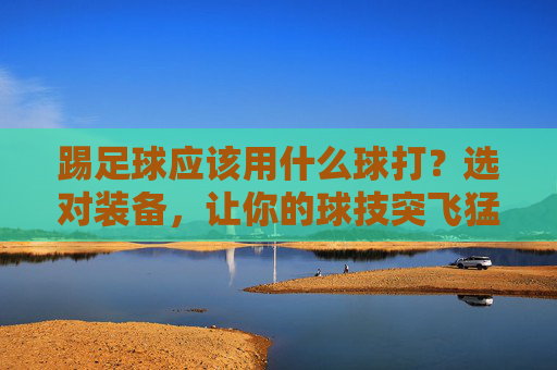 踢足球应该用什么球打？选对装备，让你的球技突飞猛进