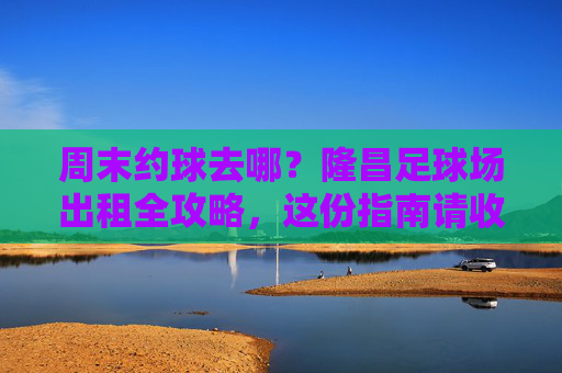 周末约球去哪?隆昌足球场出租全攻略,这份指南请收好!