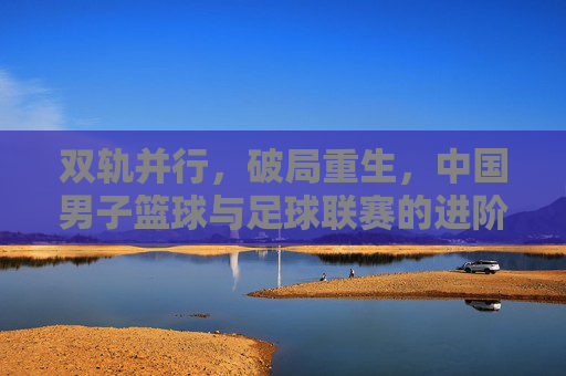 双轨并行,破局重生,中国男子篮球与足球联赛的进阶之路