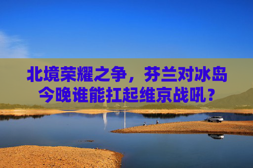 北境荣耀之争，芬兰对冰岛今晚谁能扛起维京战吼？