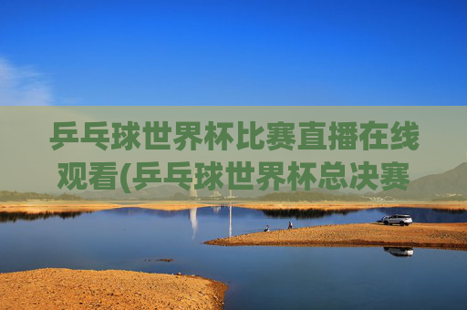 乒乓球世界杯比赛直播在线观看(乒乓球世界杯总决赛)