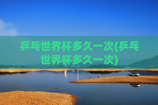 乒乓世界杯多久一次(乒乓世界杯多久一次)