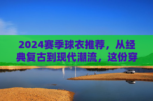 2024赛季球衣推荐,从经典复古到现代潮流,这份穿搭指南请收好