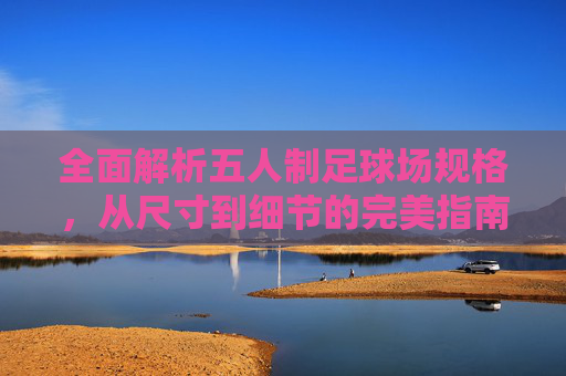 全面解析五人制足球场规格,从尺寸到细节的完美指南