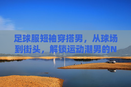 足球服短袖穿搭男,从球场到街头,解锁运动潮男的N种风格