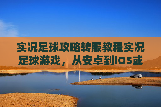 实况足球攻略转服教程实况足球游戏,从安卓到iOS或跨服迁移全流程详解