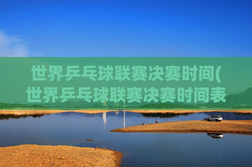 世界乒乓球联赛决赛时间(世界乒乓球联赛决赛时间表)