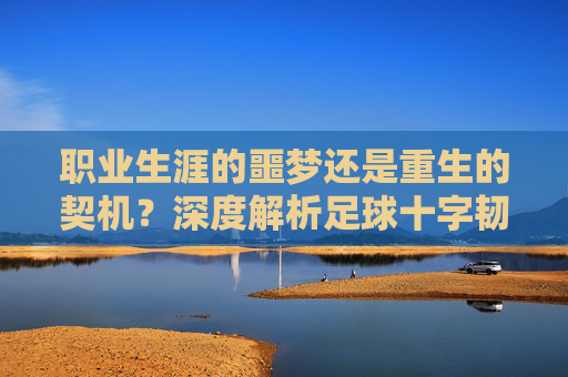 职业生涯的噩梦还是重生的契机？深度解析足球十字韧带撕裂