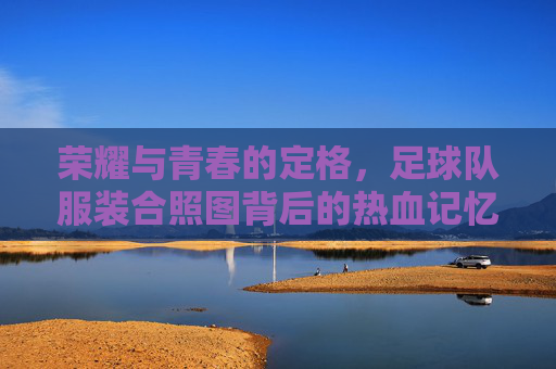 荣耀与青春的定格，足球队服装合照图背后的热血记忆