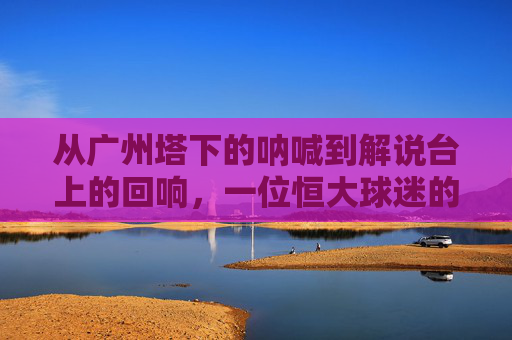从广州塔下的呐喊到解说台上的回响,一位恒大球迷的足球梦