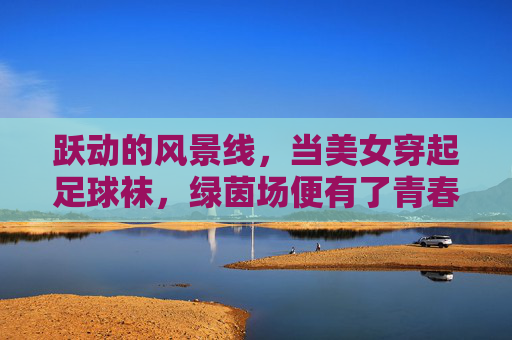 跃动的风景线,当美女穿起足球袜,绿茵场便有了青春的注脚