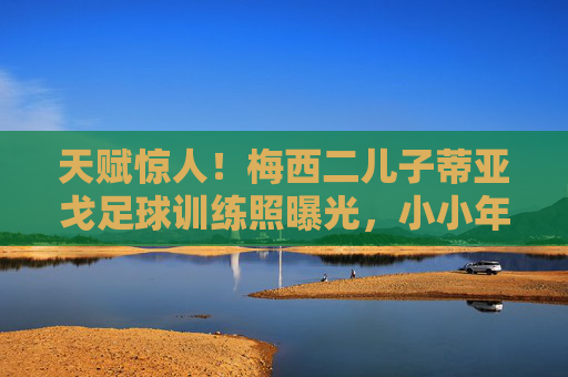 天赋惊人！梅西二儿子蒂亚戈足球训练照曝光，小小年纪已展露球王潜质