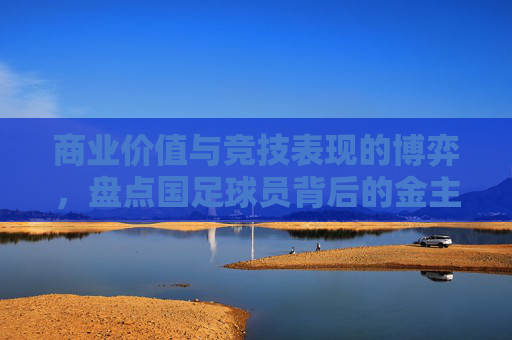 商业价值与竞技表现的博弈,盘点国足球员背后的金主们