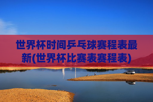 世界杯时间乒乓球赛程表最新(世界杯比赛表赛程表)
