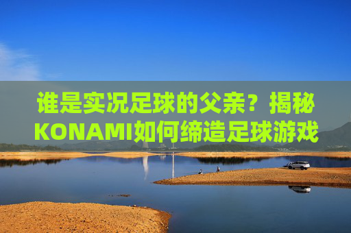 谁是实况足球的父亲?揭秘KONAMI如何缔造足球游戏传奇