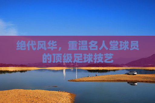 绝代风华,重温名人堂球员的顶级足球技艺