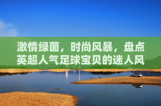 激情绿茵,时尚风暴,盘点英超人气足球宝贝的迷人风采