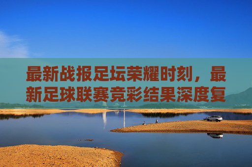 最新战报足坛荣耀时刻,最新足球联赛竞彩结果深度复盘与冷门分析