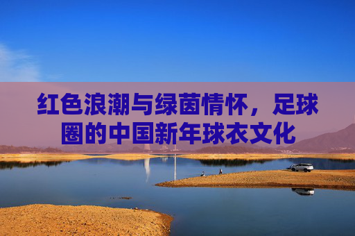红色浪潮与绿茵情怀,足球圈的中国新年球衣文化