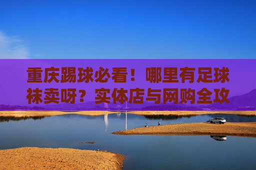 重庆踢球必看!哪里有足球袜卖呀?实体店与网购全攻略