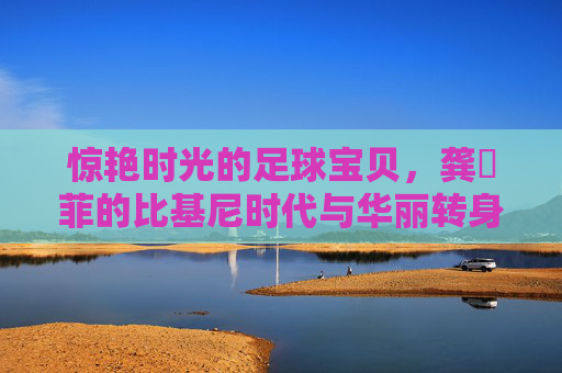 惊艳时光的足球宝贝,龚玥菲的比基尼时代与华丽转身