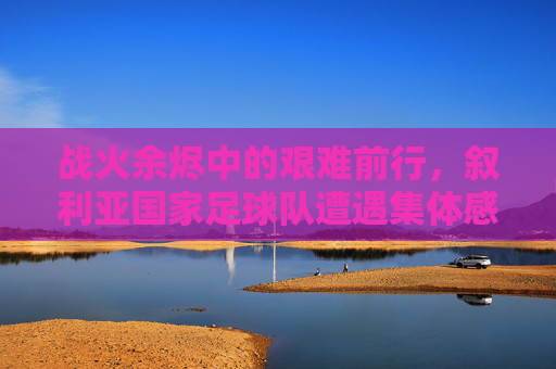 战火余烬中的艰难前行，叙利亚国家足球队遭遇集体感染新冠