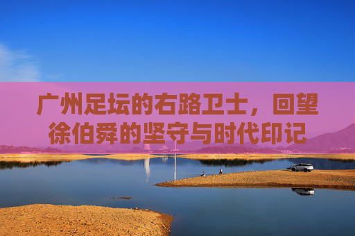广州足坛的右路卫士,回望徐伯舜的坚守与时代印记