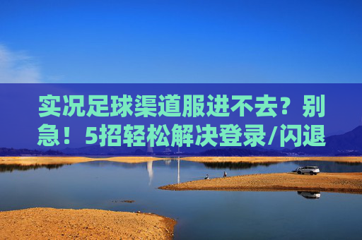 实况足球渠道服进不去？别急！5招轻松解决登录/闪退问题