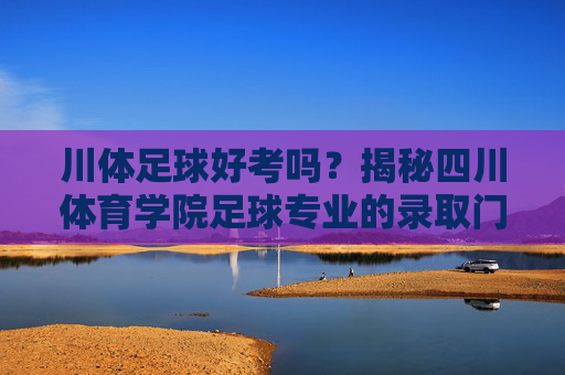 川体足球好考吗?揭秘四川体育学院足球专业的录取门槛与备考策略