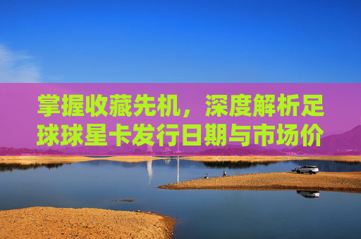 掌握收藏先机,深度解析足球球星卡发行日期与市场价值