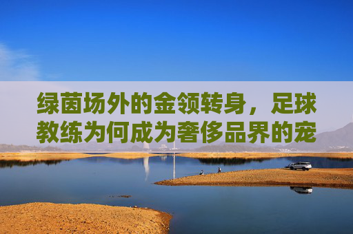绿茵场外的金领转身,足球教练为何成为奢侈品界的宠儿?