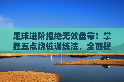 足球进阶拒绝无效盘带!掌握五点绕桩训练法,全面提升控球核心力量
