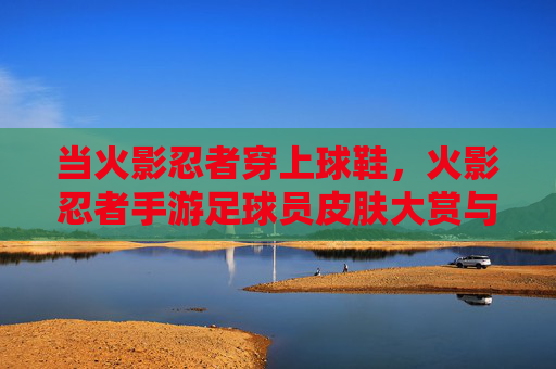 当火影忍者穿上球鞋,火影忍者手游足球员皮肤大赏与实战指南