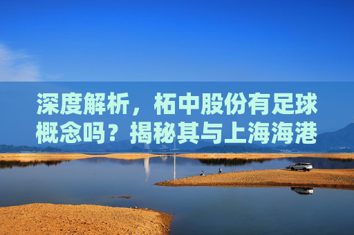 深度解析,柘中股份有足球概念吗?揭秘其与上海海港的资本关联